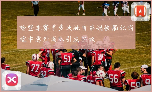 哈登本赛季多次独自奋战快船北伐途中意外离队引发热议