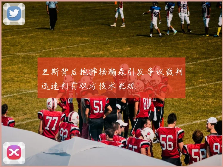 里斯背后抱摔杨瀚森引发争议裁判迅速判罚双方技术犯规