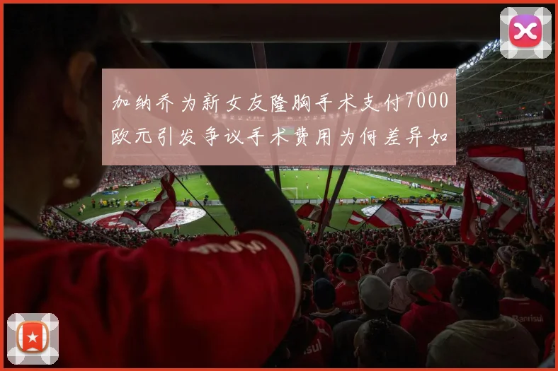 加纳乔为新女友隆胸手术支付7000欧元引发争议手术费用为何差异如此之大