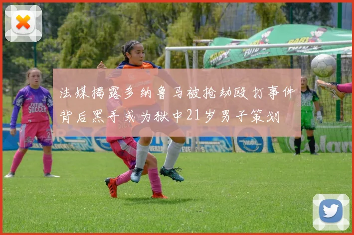 法媒揭露多纳鲁马被抢劫殴打事件背后黑手或为狱中21岁男子策划