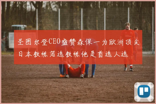 圣图尔登CEO盛赞森保一为欧洲顶尖日本教练若选教练他是首选人选