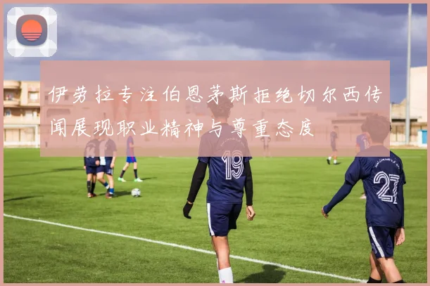 伊劳拉专注伯恩茅斯拒绝切尔西传闻展现职业精神与尊重态度