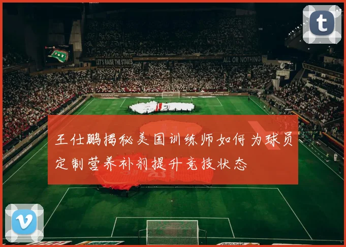 王仕鹏揭秘美国训练师如何为球员定制营养补剂提升竞技状态