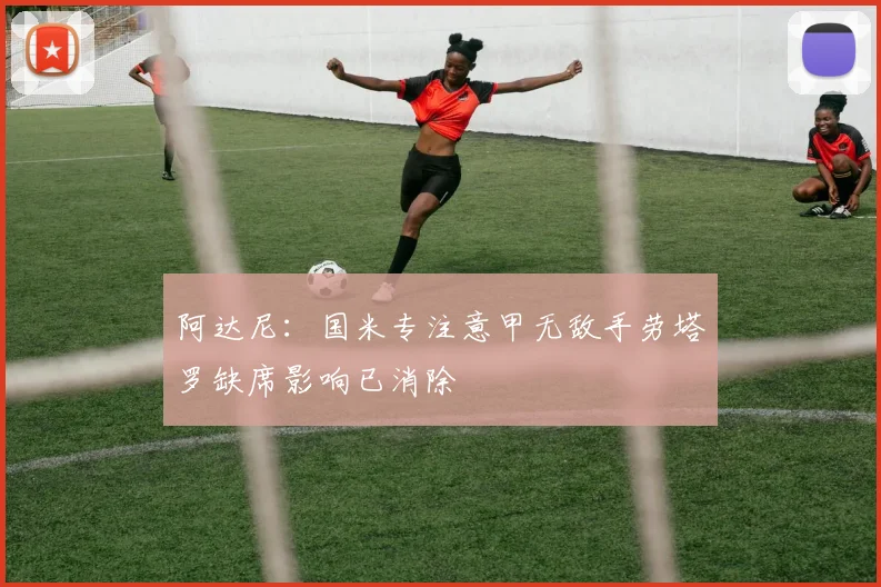阿达尼：国米专注意甲无敌手劳塔罗缺席影响已消除