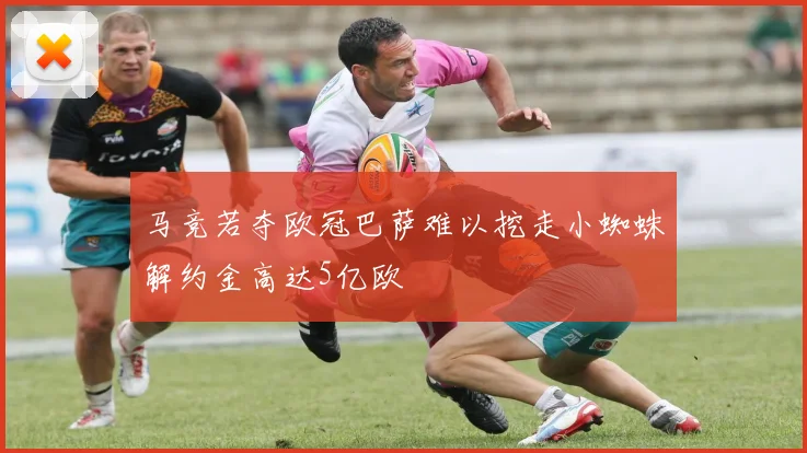 马竞若夺欧冠巴萨难以挖走小蜘蛛解约金高达5亿欧