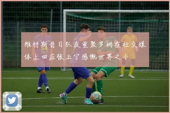 维特斯昔日队友重聚罗姆在社交媒体上回应张玉宁感慨世界之小