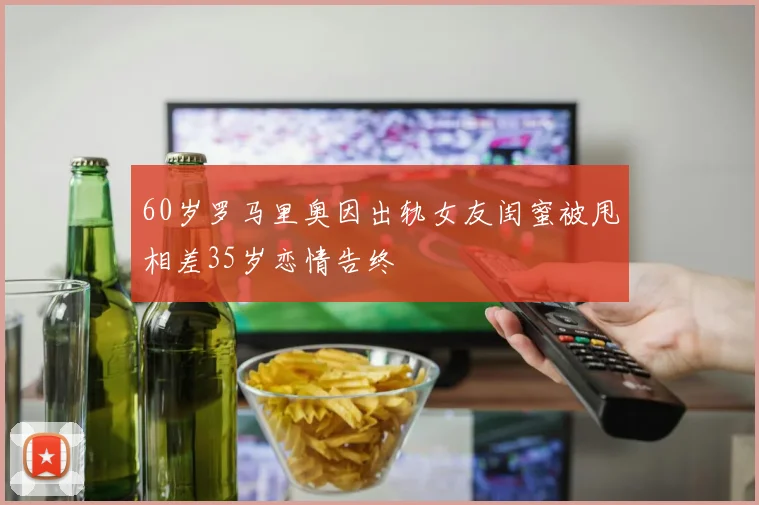 60岁罗马里奥因出轨女友闺蜜被甩相差35岁恋情告终