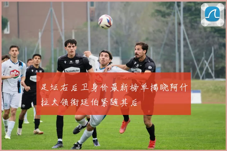 足坛右后卫身价最新榜单揭晓阿什拉夫领衔廷伯紧随其后